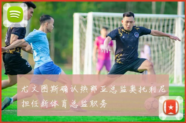 尤文图斯确认热那亚总监奥托利尼担任新体育总监职务