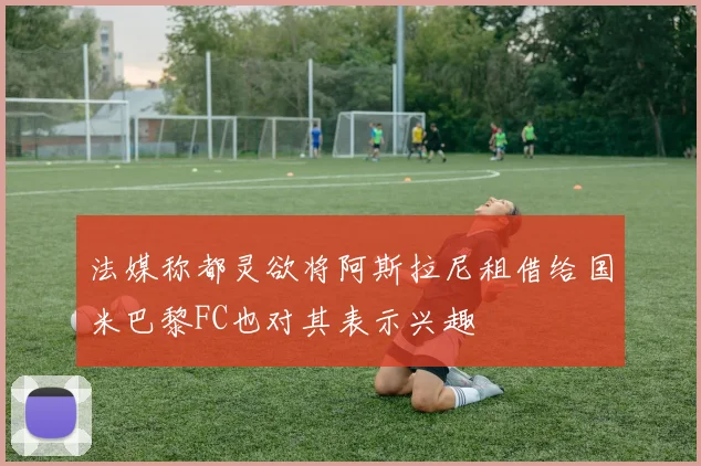 法媒称都灵欲将阿斯拉尼租借给国米巴黎FC也对其表示兴趣