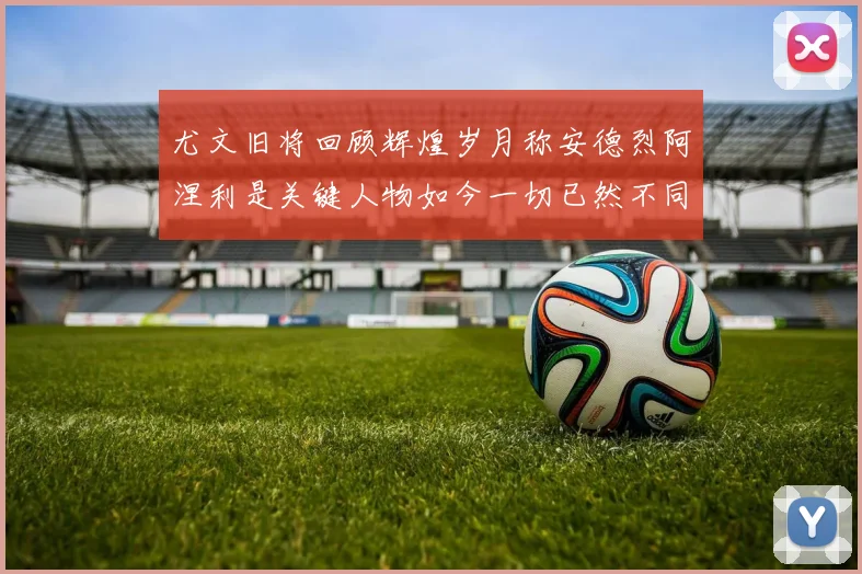 尤文旧将回顾辉煌岁月称安德烈阿涅利是关键人物如今一切已然不同