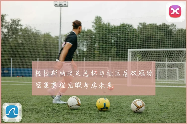 格拉斯纳谈足总杯与社区盾双冠称密集赛程无暇考虑未来