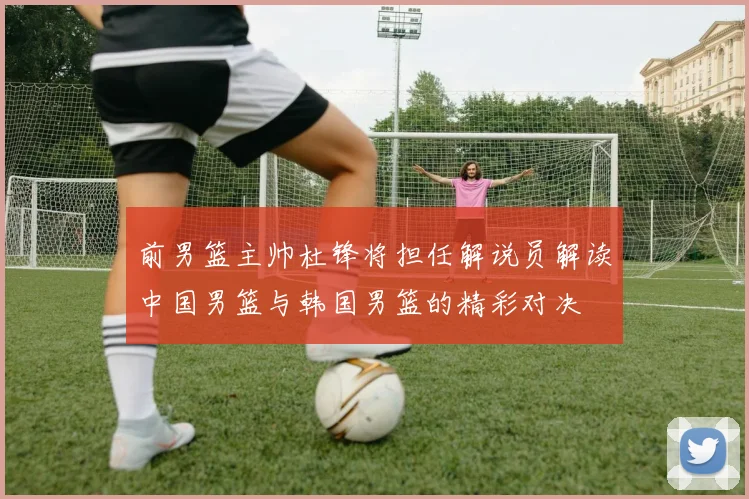 前男篮主帅杜锋将担任解说员解读中国男篮与韩国男篮的精彩对决