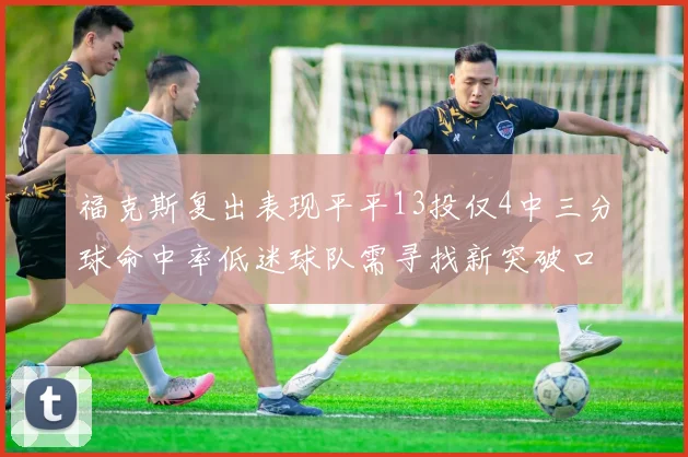 福克斯复出表现平平13投仅4中三分球命中率低迷球队需寻找新突破口