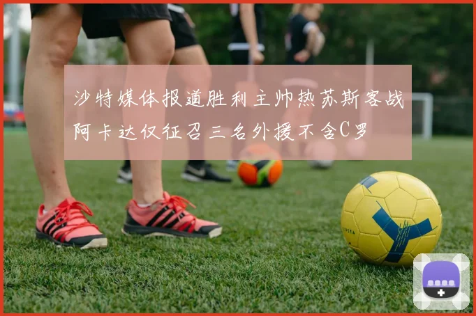 沙特媒体报道胜利主帅热苏斯客战阿卡达仅征召三名外援不含C罗