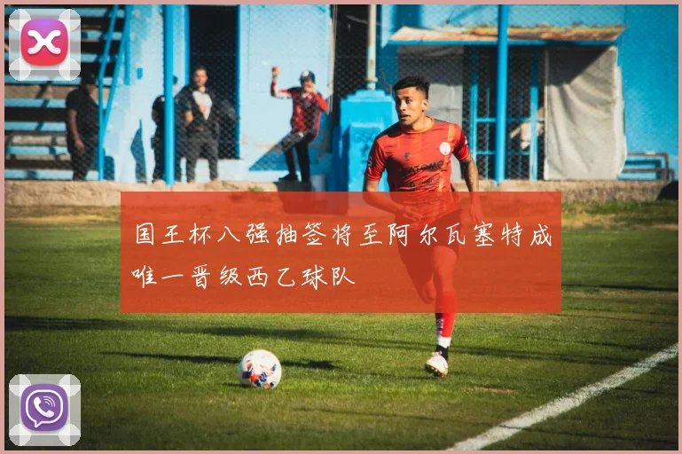 国王杯八强抽签将至阿尔瓦塞特成唯一晋级西乙球队