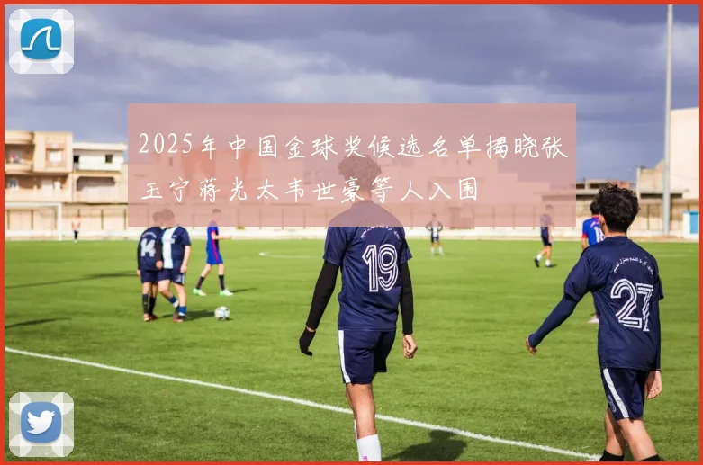 2025年中国金球奖候选名单揭晓张玉宁蒋光太韦世豪等人入围