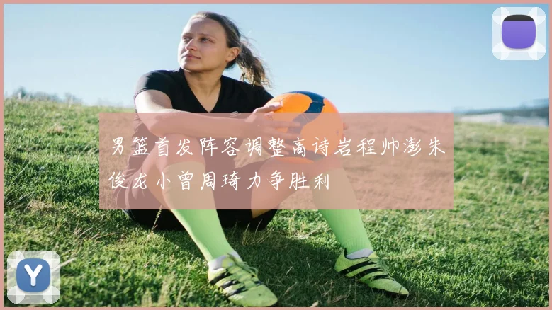 男篮首发阵容调整高诗岩程帅澎朱俊龙小曾周琦力争胜利