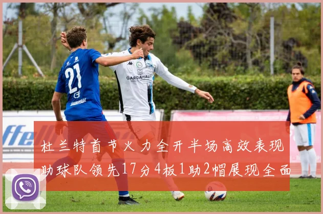 杜兰特首节火力全开半场高效表现助球队领先17分4板1助2帽展现全面能力