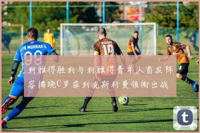 利雅得胜利与利雅得青年人首发阵容揭晓C罗菲利克斯科曼领衔出战