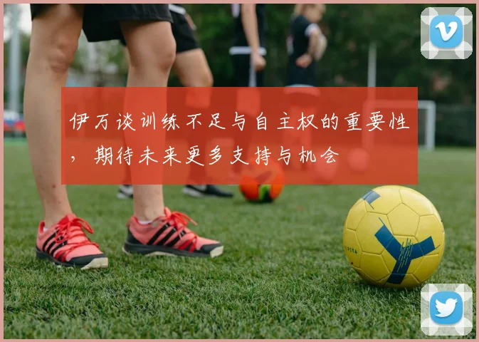 伊万谈训练不足与自主权的重要性，期待未来更多支持与机会