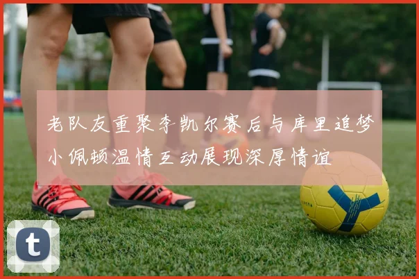 老队友重聚李凯尔赛后与库里追梦小佩顿温情互动展现深厚情谊