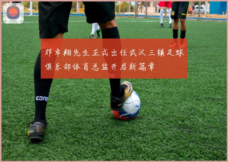 邓卓翔先生正式出任武汉三镇足球俱乐部体育总监开启新篇章