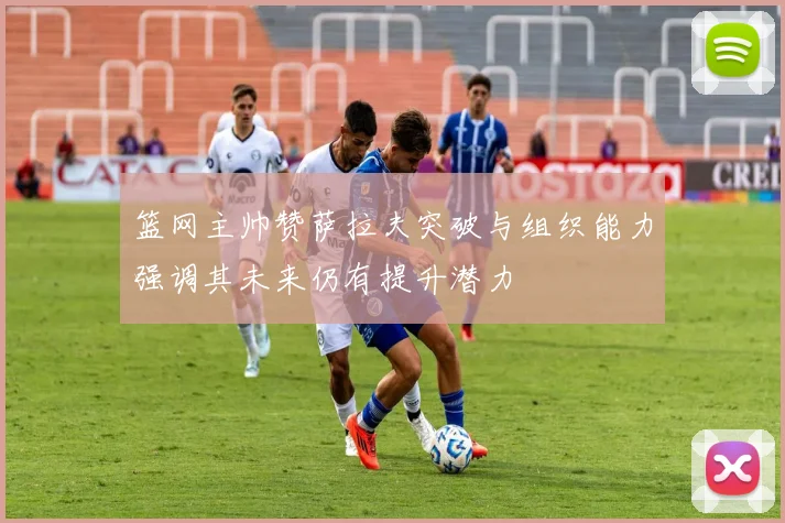 篮网主帅赞萨拉夫突破与组织能力强调其未来仍有提升潜力