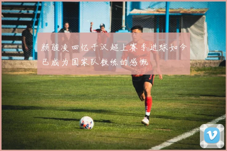 颜骏凌回忆于汉超上赛季进球如今已成为国家队教练的感慨