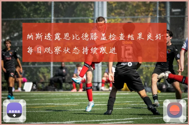 纳斯透露恩比德膝盖检查结果良好每日观察状态持续跟进