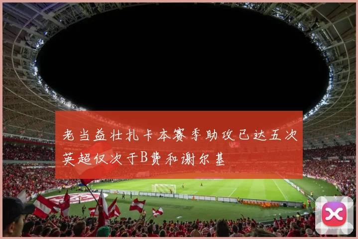 老当益壮扎卡本赛季助攻已达五次英超仅次于B费和谢尔基