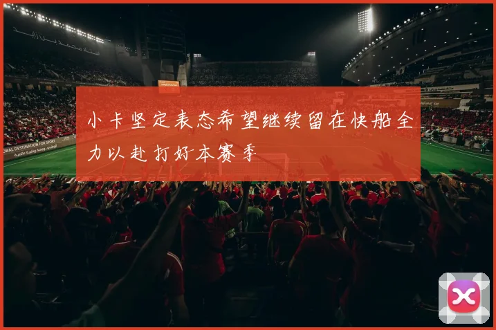 小卡坚定表态希望继续留在快船全力以赴打好本赛季