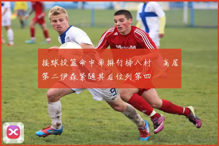 接球投篮命中率排行榜八村塁高居第二伊森紧随其后位列第四