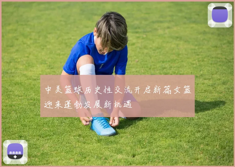 中美篮球历史性交流开启新篇女篮迎来蓬勃发展新机遇