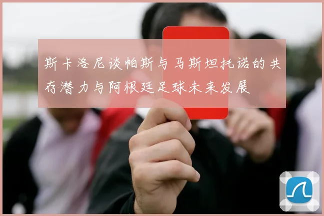 斯卡洛尼谈帕斯与马斯坦托诺的共存潜力与阿根廷足球未来发展