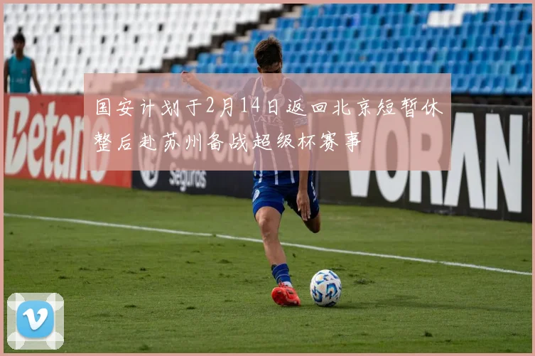 国安计划于2月14日返回北京短暂休整后赴苏州备战超级杯赛事