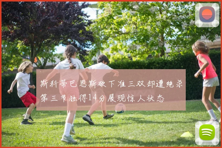 斯科蒂巴恩斯砍下准三双却遭绝杀第三节独得14分展现惊人状态