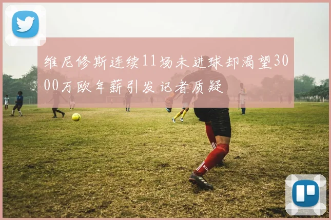 维尼修斯连续11场未进球却渴望3000万欧年薪引发记者质疑