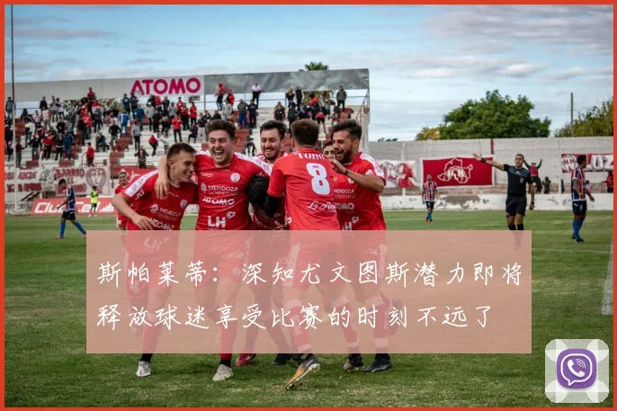 斯帕莱蒂：深知尤文图斯潜力即将释放球迷享受比赛的时刻不远了