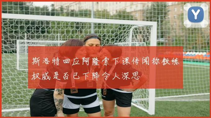 斯洛特回应阿隆索下课传闻称教练权威是否已下降令人深思