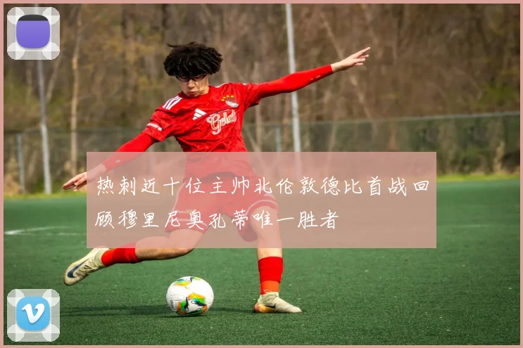热刺近十位主帅北伦敦德比首战回顾穆里尼奥孔蒂唯一胜者