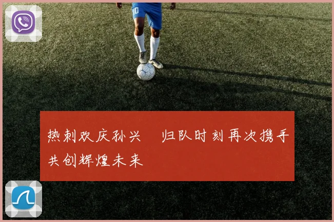 热刺欢庆孙兴慜归队时刻再次携手共创辉煌未来