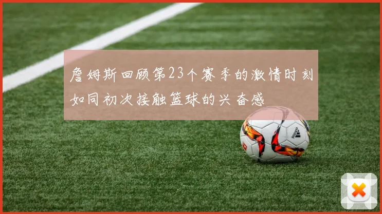 詹姆斯回顾第23个赛季的激情时刻如同初次接触篮球的兴奋感