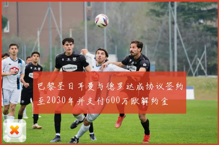 巴黎圣日耳曼与德罗达成协议签约至2030年并支付600万欧解约金