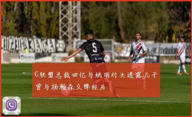 G联盟总裁回忆与姚明对决透露儿子曾与杨瀚森交锋经历
