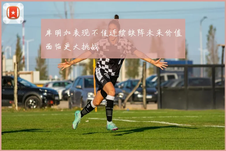 库明加表现不佳连续缺阵未来价值面临更大挑战