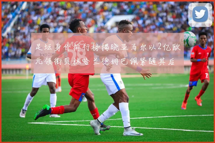 足坛身价排行榜揭晓亚马尔以2亿欧元领衔贝林哈兰德姆巴佩紧随其后