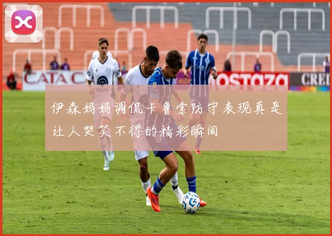 伊森妈妈调侃卡鲁索防守表现真是让人哭笑不得的精彩瞬间