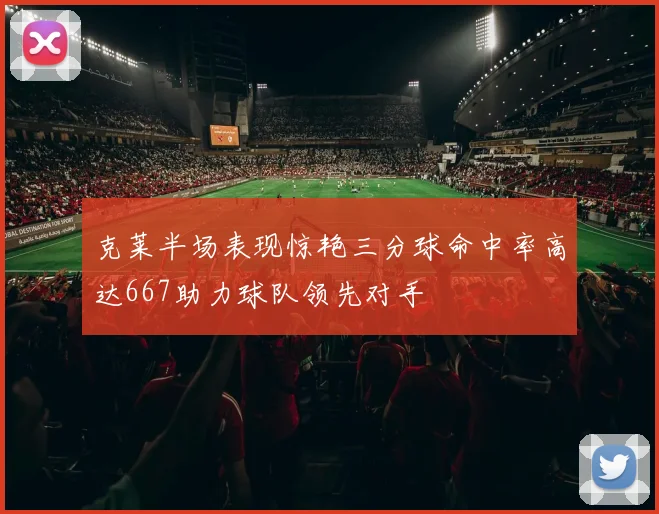 克莱半场表现惊艳三分球命中率高达667助力球队领先对手