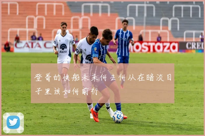 登哥的快船未来何去何从在暗淡日子里该如何前行