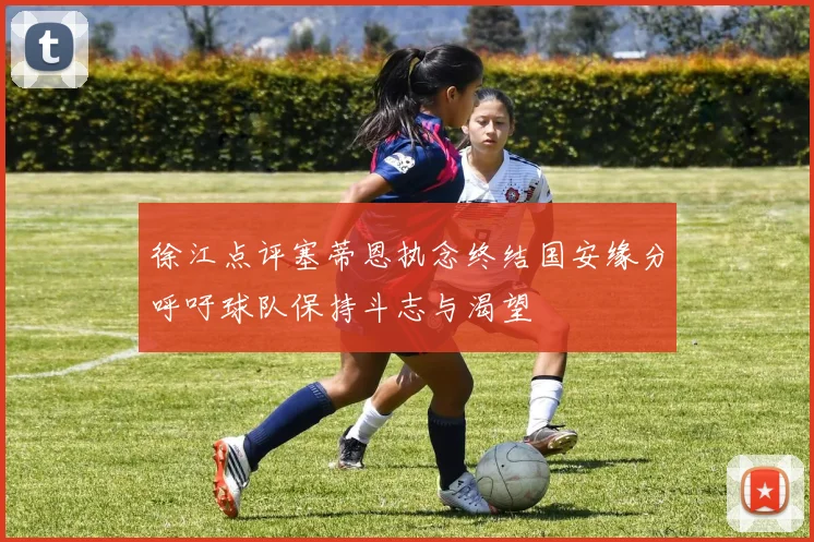 徐江点评塞蒂恩执念终结国安缘分呼吁球队保持斗志与渴望