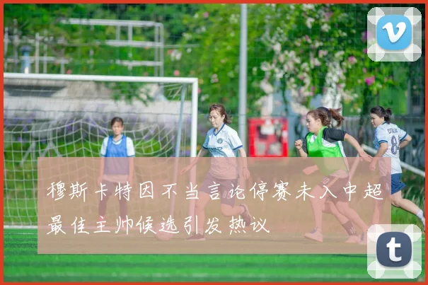 穆斯卡特因不当言论停赛未入中超最佳主帅候选引发热议