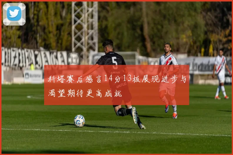 科塔赛后感言14分13板展现进步与渴望期待更高成就