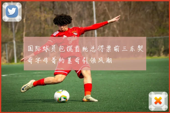 国际球员包揽首轮总得票前三东契奇字母哥约基奇引领风潮