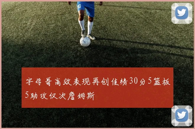 字母哥高效表现再创佳绩30分5篮板5助攻仅次詹姆斯