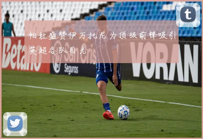 帕杜盛赞伊万托尼为顶级前锋吸引英超各队目光