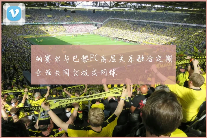 纳赛尔与巴黎FC高层关系融洽定期会面共同打板式网球