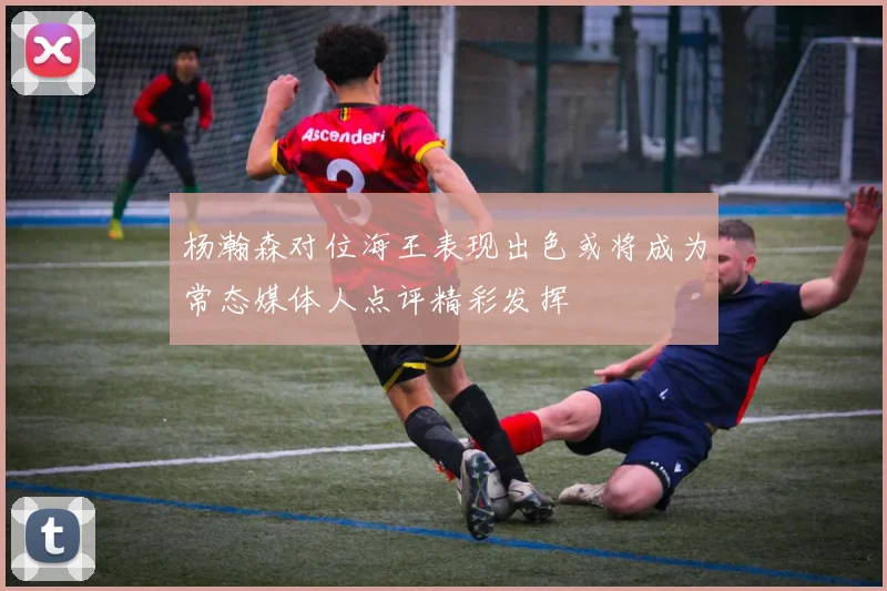 杨瀚森对位海王表现出色或将成为常态媒体人点评精彩发挥