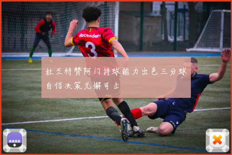杜兰特赞阿门持球能力出色三分球自信决策无懈可击