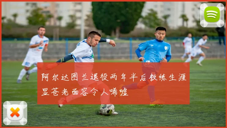 阿尔达图兰退役两年半后教练生涯显苍老面容令人唏嘘