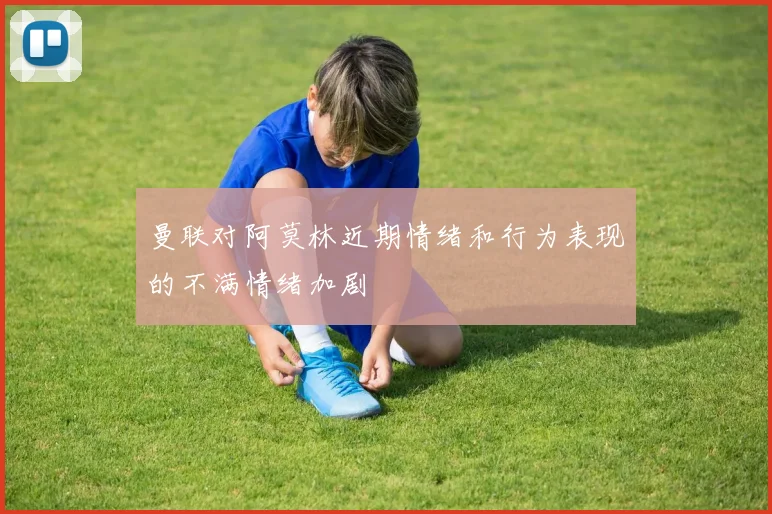 曼联对阿莫林近期情绪和行为表现的不满情绪加剧